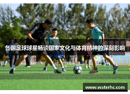 各国足球球星畅谈国家文化与体育精神的深刻影响