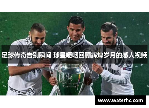 足球传奇告别瞬间 球星哽咽回顾辉煌岁月的感人视频