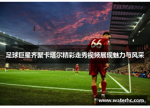 足球巨星齐聚卡塔尔精彩走秀视频展现魅力与风采