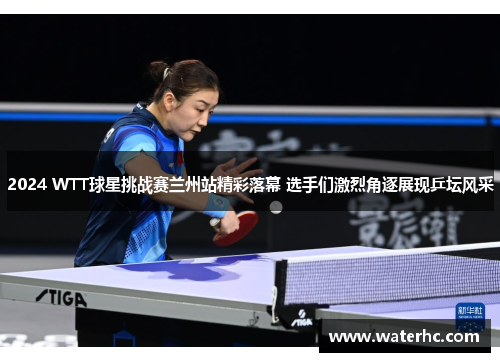 2024 WTT球星挑战赛兰州站精彩落幕 选手们激烈角逐展现乒坛风采