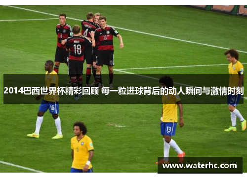2014巴西世界杯精彩回顾 每一粒进球背后的动人瞬间与激情时刻