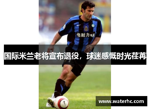 国际米兰老将宣布退役，球迷感慨时光荏苒