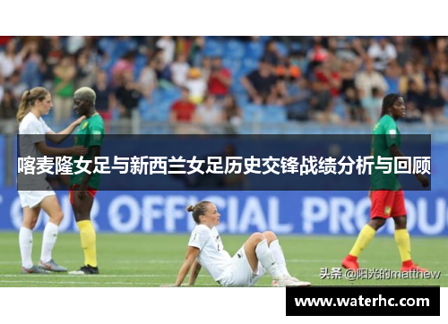 喀麦隆女足与新西兰女足历史交锋战绩分析与回顾