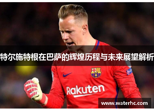特尔施特根在巴萨的辉煌历程与未来展望解析