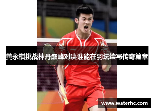 黄永棋挑战林丹巅峰对决谁能在羽坛续写传奇篇章