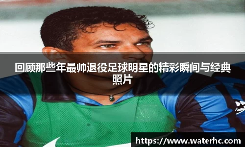回顾那些年最帅退役足球明星的精彩瞬间与经典照片